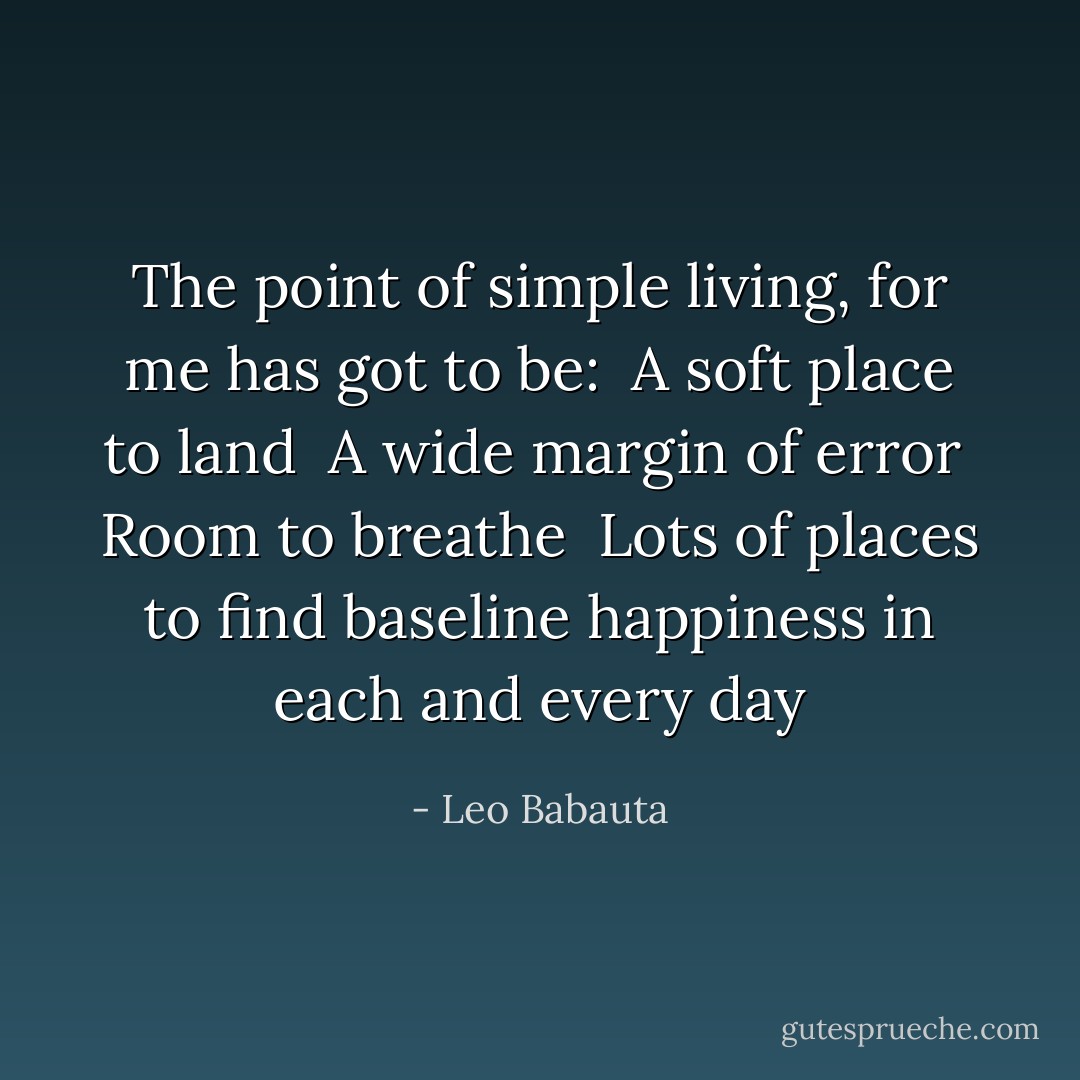 The point of simple living, for me has got to be:<br /><br />A soft place to land<br /><br />A wide margin of error<br /><br />Room to breathe<br /><br />Lots of places to find baseline happiness in each and every day - Leo Babauta