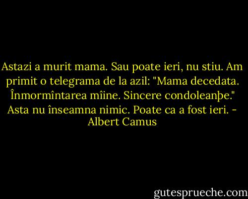 Astazi a murit mama. Sau poate ieri, nu stiu. Am primit o telegrama de la azil: "Mama decedata. Înmormîntarea mîine.<br />Sincere condoleanþe." Asta nu înseamna nimic. Poate ca a fost ieri. - Albert Camus
