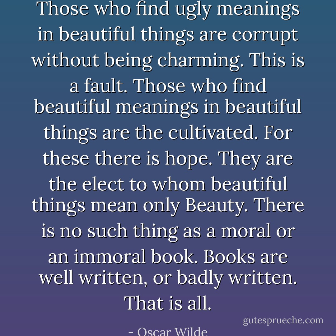 Those who find ugly meanings in beautiful things are corrupt without being charming. This is a fault. Those who find beautiful meanings in beautiful things are the cultivated. For these there is hope. They are the elect to whom beautiful things mean only Beauty. There is no such thing as a moral or an immoral book. Books are well written, or badly written. That is all. - Oscar Wilde