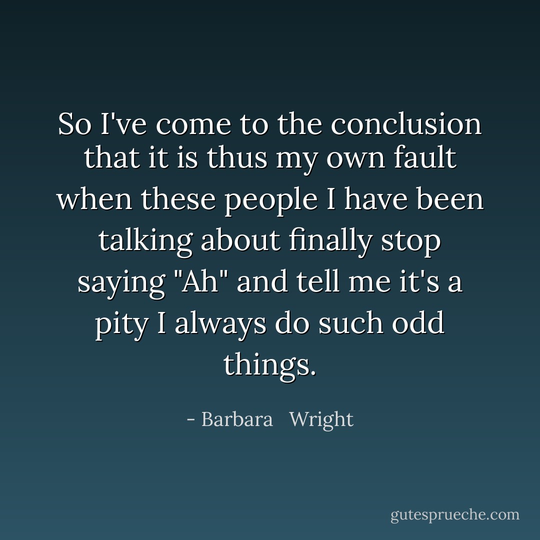 So I've come to the conclusion that it is thus my own fault when these people I have been talking about finally stop saying "Ah" and tell me it's a pity I always do such odd things. - Barbara   Wright