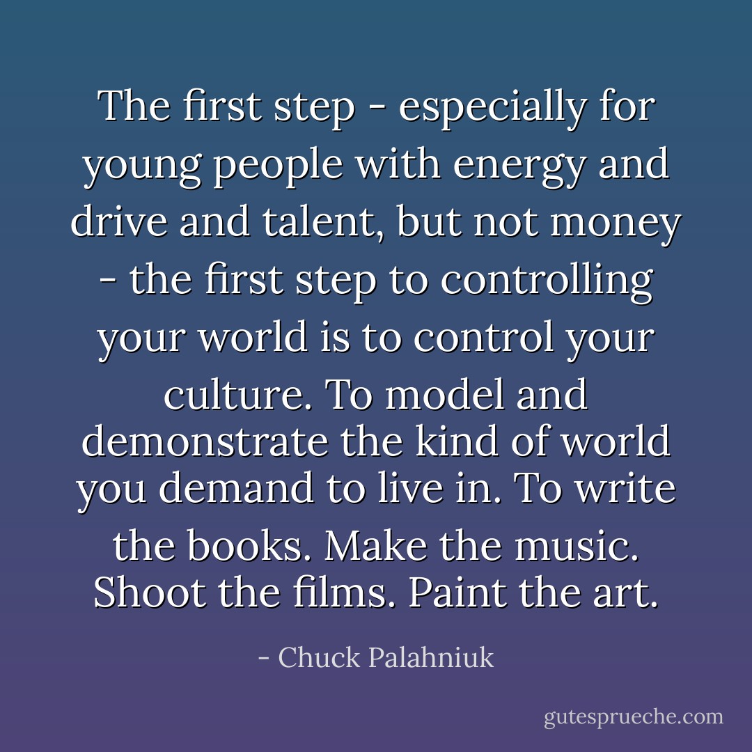 The first step - especially for young people with energy and drive and talent, but not money - the first step to controlling your world is to control your culture. To model and demonstrate the kind of world you demand to live in. To write the books. Make the music. Shoot the films. Paint the art. - Chuck Palahniuk