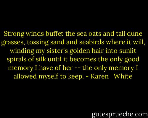 Strong winds buffet the sea oats and tall dune grasses, tossing sand and seabirds where it will, winding my sister's golden hair into sunlit spirals of silk until it becomes the only good memory I have of her -- the only memory I allowed myself to keep. - Karen   White