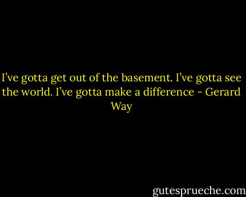 I’ve gotta get out of the basement. I’ve gotta see the world. I’ve gotta make a difference - Gerard Way