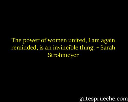 The power of women united, I am again reminded, is an invincible thing. - Sarah Strohmeyer