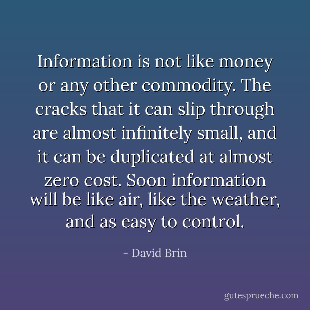 Information is not like money or any other commodity. The cracks that it can slip through are almost infinitely small, and it can be duplicated at almost zero cost. Soon information will be like air, like the weather, and as easy to control. - David Brin