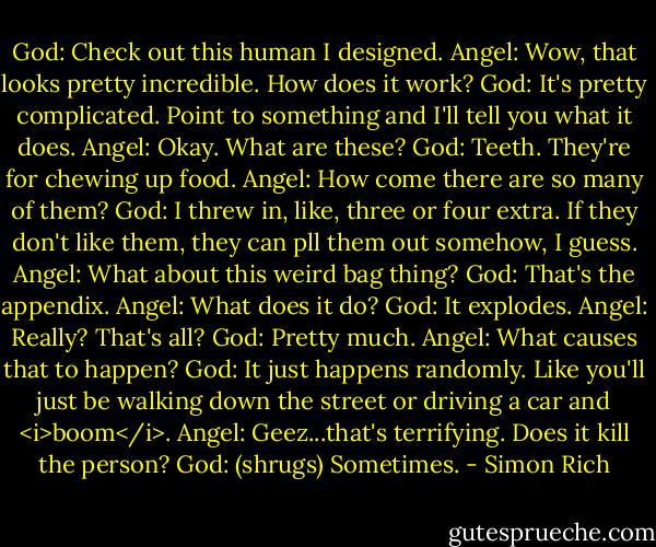God: Check out this human I designed.<br />Angel: Wow, that looks pretty incredible. How does it work?<br />God: It's pretty complicated. Point to something and I'll tell you what it does.<br />Angel: Okay. What are these?<br />God: Teeth. They're for chewing up food.<br />Angel: How come there are so many of them?<br />God: I threw in, like, three or four extra. If they don't like them, they can pll them out somehow, I guess.<br />Angel: What about this weird bag thing?<br />God: That's the appendix.<br />Angel: What does it do?<br />God: It explodes.<br />Angel: Really? That's all?<br />God: Pretty much.<br />Angel: What causes that to happen?<br />God: It just happens randomly. Like you'll just be walking down the street or driving a car and <i>boom</i>.<br />Angel: Geez...that's terrifying. Does it kill the person?<br />God: (shrugs) Sometimes. - Simon Rich