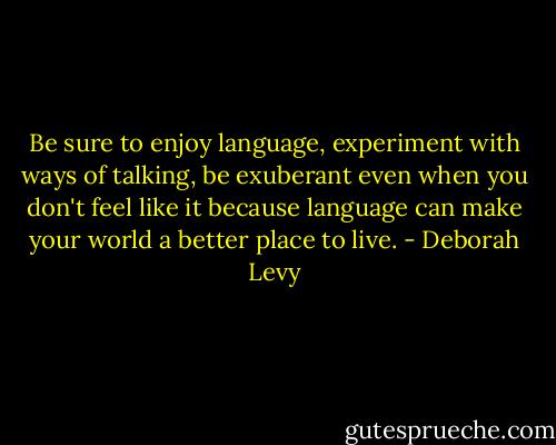 Be sure to enjoy language, experiment with ways of talking, be exuberant even when you don't feel like it because language can make your world a better place to live. - Deborah Levy