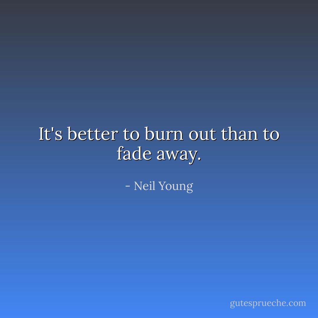 It's better to burn out than to fade away. - Neil Young