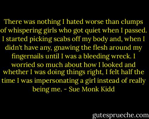 There was nothing I hated worse than clumps of whispering girls who got quiet when I passed. I started picking scabs off my body and, when I didn't have any, gnawing the flesh around my fingernails until I was a bleeding wreck. I worried so much about how I looked and whether I was doing things right, I felt half the time I was impersonating a girl instead of really being me. - Sue Monk Kidd