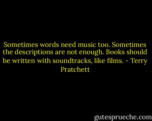 Sometimes words need music too. Sometimes the descriptions are not enough. Books should be written with soundtracks, like films. - Terry Pratchett