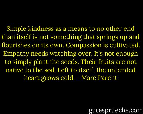 Simple kindness as a means to no other end than itself is not something that springs up and flourishes on its own. Compassion is cultivated. Empathy needs watching over. It's not enough to simply plant the seeds. Their fruits are not native to the soil. Left to itself, the untended heart grows cold. - Marc Parent