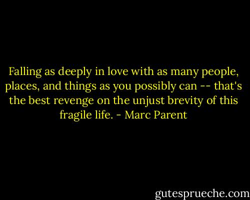 Falling as deeply in love with as many people, places, and things as you possibly can -- that's the best revenge on the unjust brevity of this fragile life. - Marc Parent