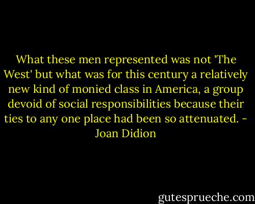 What these men represented was not 'The West' but what was for this century a relatively new kind of monied class in America, a group devoid of social responsibilities because their ties to any one place had been so attenuated. - Joan Didion
