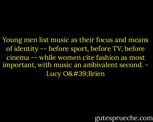Young men list music as their focus and means of identity -- before sport, before TV, before cinema -- while women cite fashion as most important, with music an ambivalent second. - Lucy O'Brien