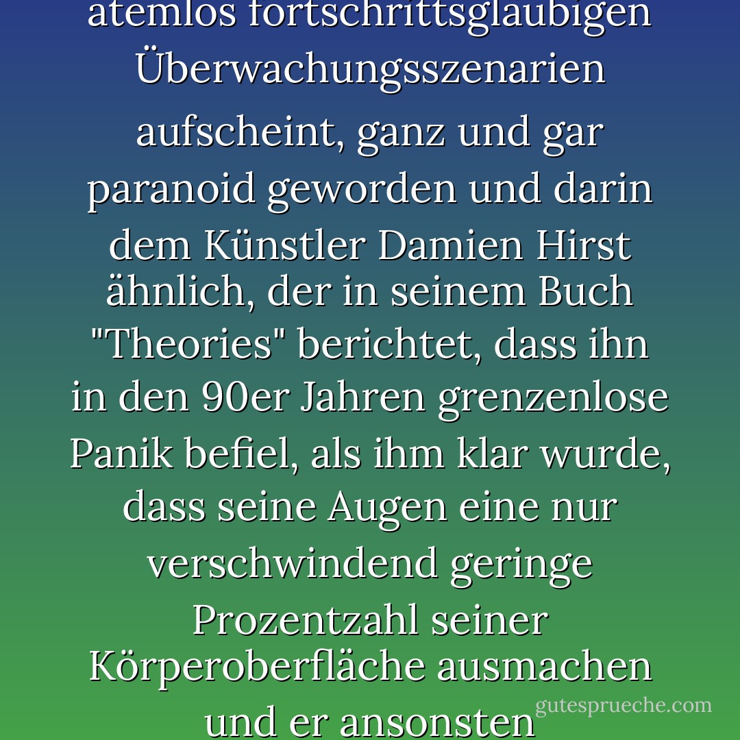 Allen europäischen Staaten voran ist besonders der britische hinsichtlich seiner Schuldvermutung, die in den atemlos fortschrittsgläubigen Überwachungsszenarien aufscheint, ganz und gar paranoid geworden und darin dem Künstler Damien Hirst ähnlich, der in seinem Buch "Theories" berichtet, dass ihn in den 90er Jahren grenzenlose Panik befiel, als ihm klar wurde, dass seine Augen eine nur verschwindend geringe Prozentzahl seiner Körperoberfläche ausmachen und er ansonsten eingeschlossen in einem vollständig finsteren Kasten sitzt. - Olaf Arndt