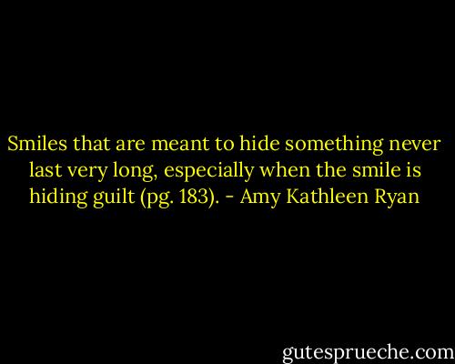 Smiles that are meant to hide something never last very long, especially when the smile is hiding guilt (pg. 183). - Amy Kathleen Ryan