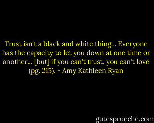 Trust isn't a black and white thing... Everyone has the capacity to let you down at one time or another... [but] if you can't trust, you can't love (pg. 215). - Amy Kathleen Ryan