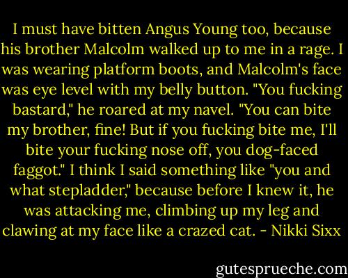 I must have bitten Angus Young too, because his brother Malcolm walked up to me in a rage. I was wearing platform boots, and Malcolm's face was eye level with my belly button. "You fucking bastard," he roared at my navel. "You can bite my brother, fine! But if you fucking bite me, I'll bite your fucking nose off, you dog-faced faggot."<br />I think I said something like "you and what stepladder," because before I knew it, he was attacking me, climbing up my leg and clawing at my face like a crazed cat. - Nikki Sixx