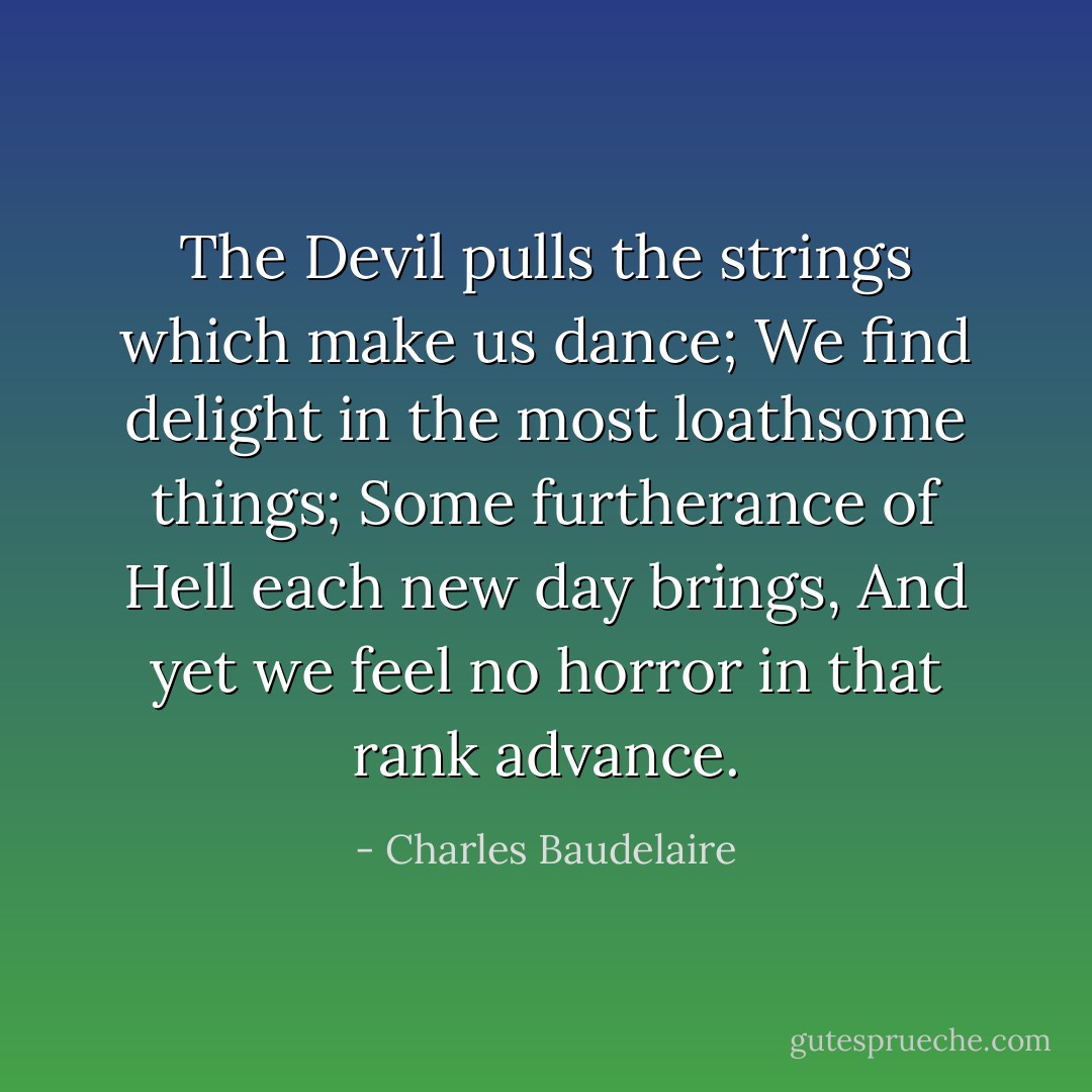 The Devil pulls the strings which make us dance;<br />We find delight in the most loathsome things;<br />Some furtherance of Hell each new day brings,<br />And yet we feel no horror in that rank advance. - Charles Baudelaire