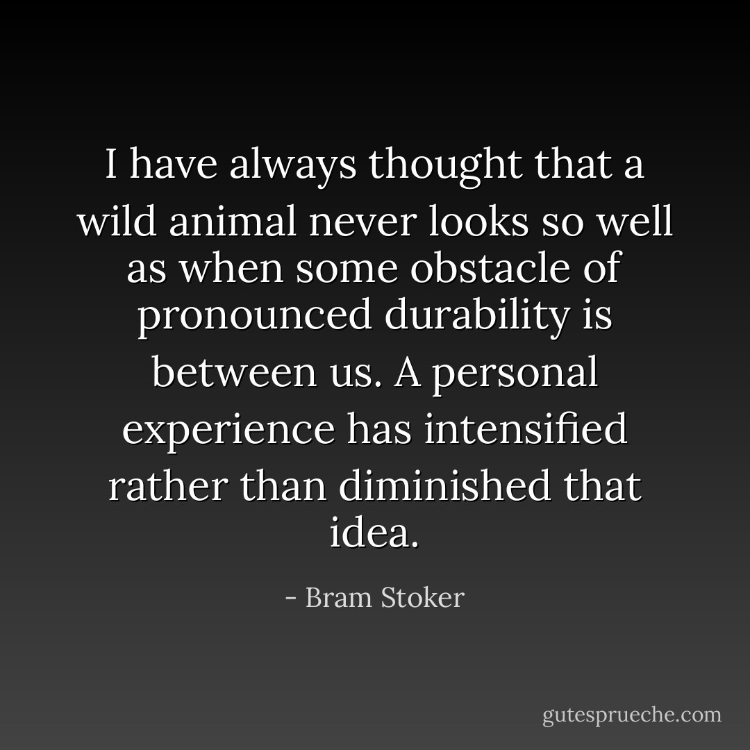 I have always thought that a wild animal never looks so well as when some obstacle of pronounced durability is between us. A personal experience has intensified rather than diminished that idea. - Bram Stoker