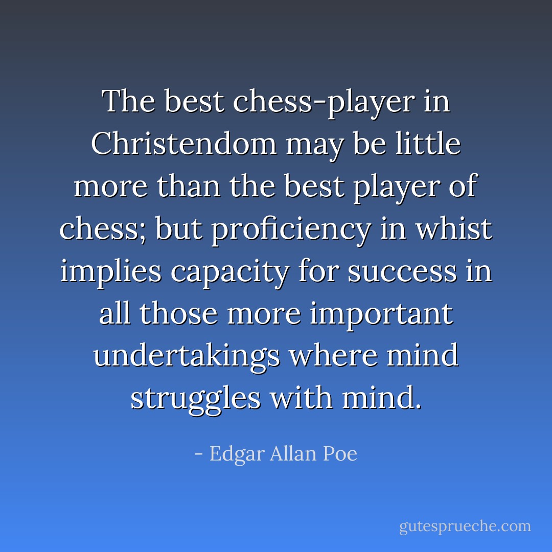 The best chess-player in Christendom may be little more than the best player of chess; but proficiency in whist implies capacity for success in all those more important undertakings where mind struggles with mind. - Edgar Allan Poe