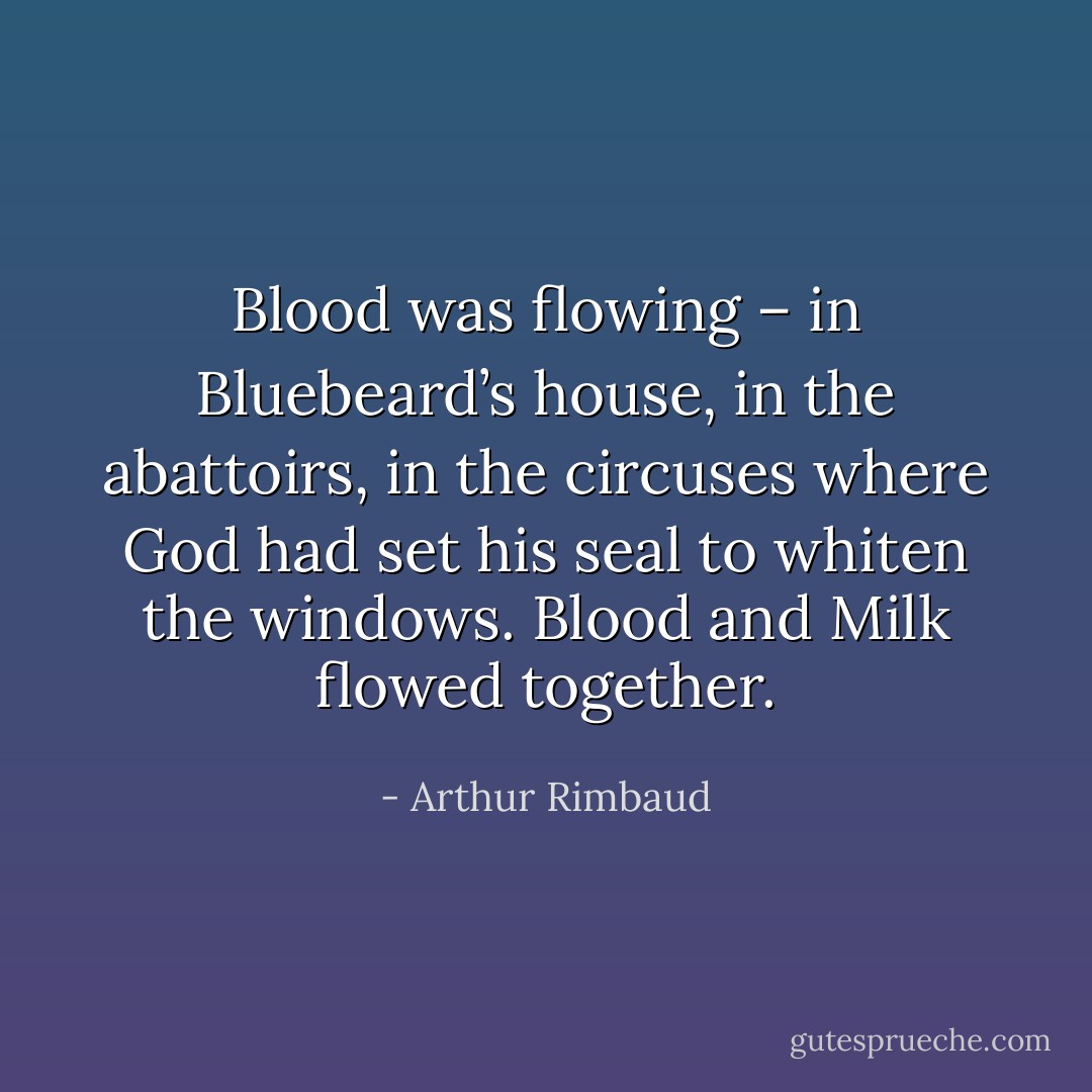 Blood was flowing – in Bluebeard’s house, in the abattoirs, in the circuses where God had set his seal to whiten the windows. Blood and Milk flowed together. - Arthur Rimbaud