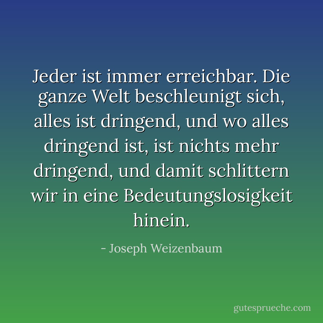 Jeder ist immer erreichbar. Die ganze Welt beschleunigt sich, alles ist dringend, und wo alles dringend ist, ist nichts mehr dringend, und damit schlittern wir in eine Bedeutungslosigkeit hinein. - Joseph Weizenbaum