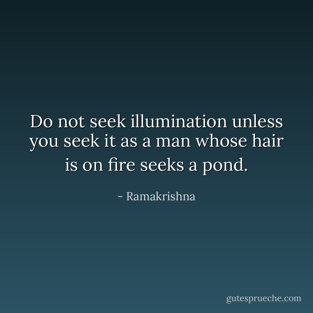 Do not seek illumination unless you seek it as a man whose hair is on fire seeks a pond. - Ramakrishna