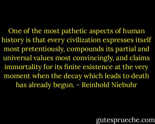 One of the most pathetic aspects of human history is that every civilization expresses itself most pretentiously, compounds its partial and universal values most convincingly, and claims immortality for its finite existence at the very moment when the decay which leads to death has already begun. - Reinhold Niebuhr