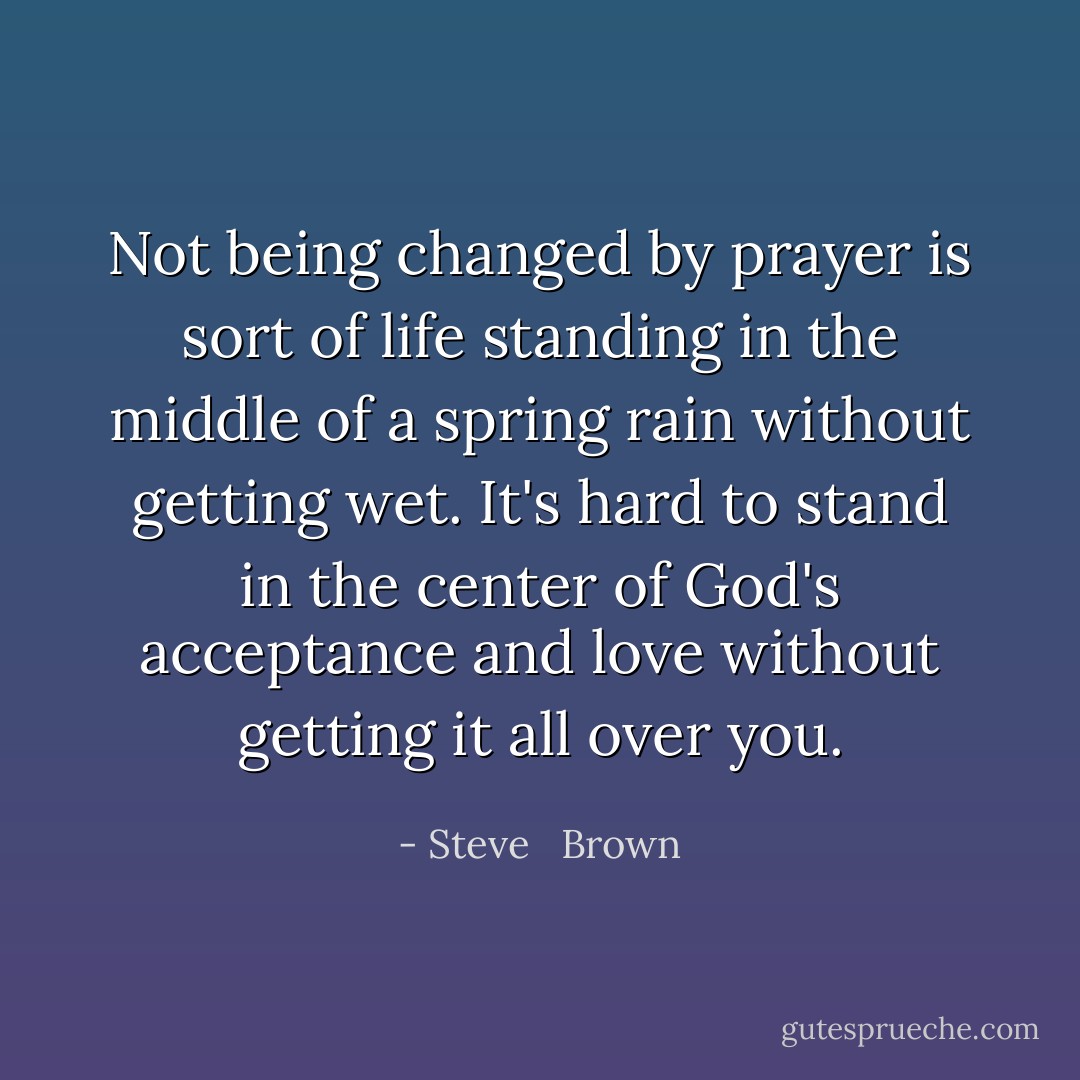 Not being changed by prayer is sort of life standing in the middle of a spring rain without getting wet. It's hard to stand in the center of God's acceptance and love without getting it all over you. - Steve   Brown
