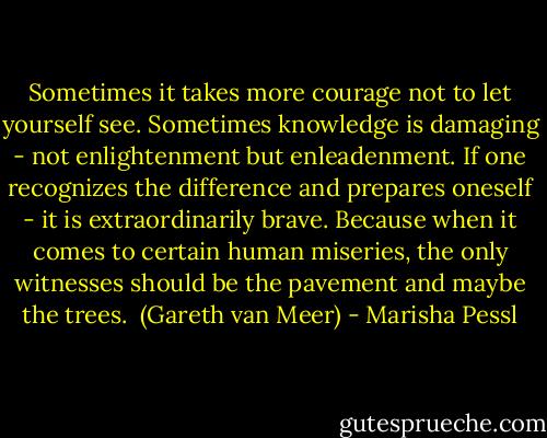 Sometimes it takes more courage not to let yourself see. Sometimes knowledge is damaging - not enlightenment but enleadenment. If one recognizes the difference and prepares oneself - it is extraordinarily brave. Because when it comes to certain human miseries, the only witnesses should be the pavement and maybe the trees.<br /><br />(Gareth van Meer) - Marisha Pessl