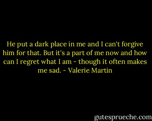 He put a dark place in me and I can't forgive him for that. But it's a part of me now and how can I regret what I am - though it often makes me sad. - Valerie Martin