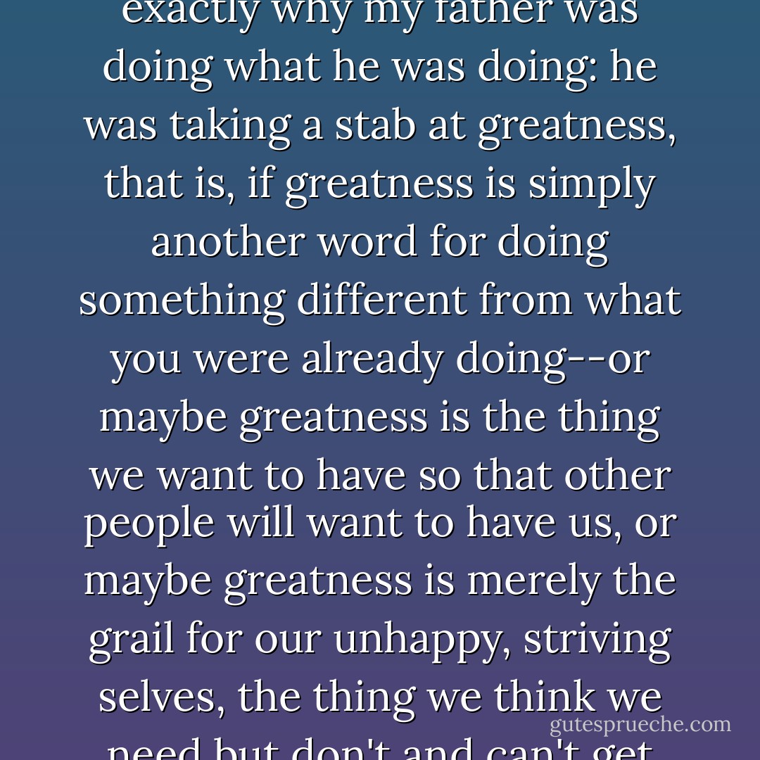 When I was a boy, I would read those postcards and know exactly why my father was doing what he was doing: he was taking a stab at greatness, that is, if greatness is simply another word for doing something different from what you were already doing--or maybe greatness is the thing we want to have so that other people will want to have us, or maybe greatness is merely the grail for our unhappy, striving selves, the thing we think we need but don't and can't get anyway. - Brock Clarke