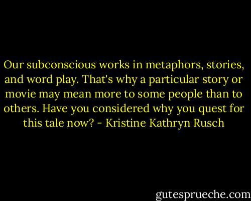 Our subconscious works in metaphors, stories, and word play. That's why a particular story or movie may mean more to some people than to others. Have you considered why you quest for this tale now? - Kristine Kathryn Rusch