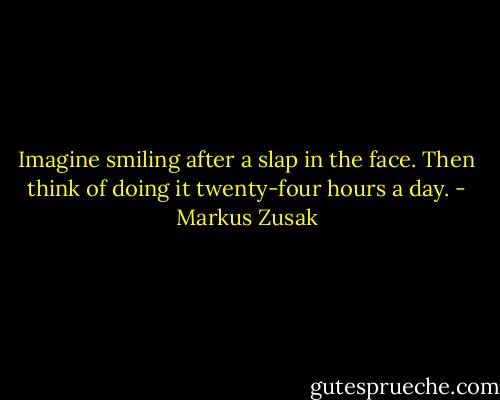 Imagine smiling after a slap in the face. Then think of doing it twenty-four hours a day. - Markus Zusak