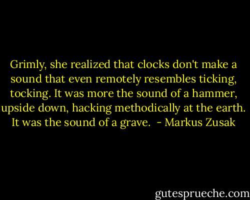 Grimly, she realized that clocks don't make a sound that even remotely resembles ticking, tocking. It was more the sound of a hammer, upside down, hacking methodically at the earth. It was the sound of a grave.  - Markus Zusak