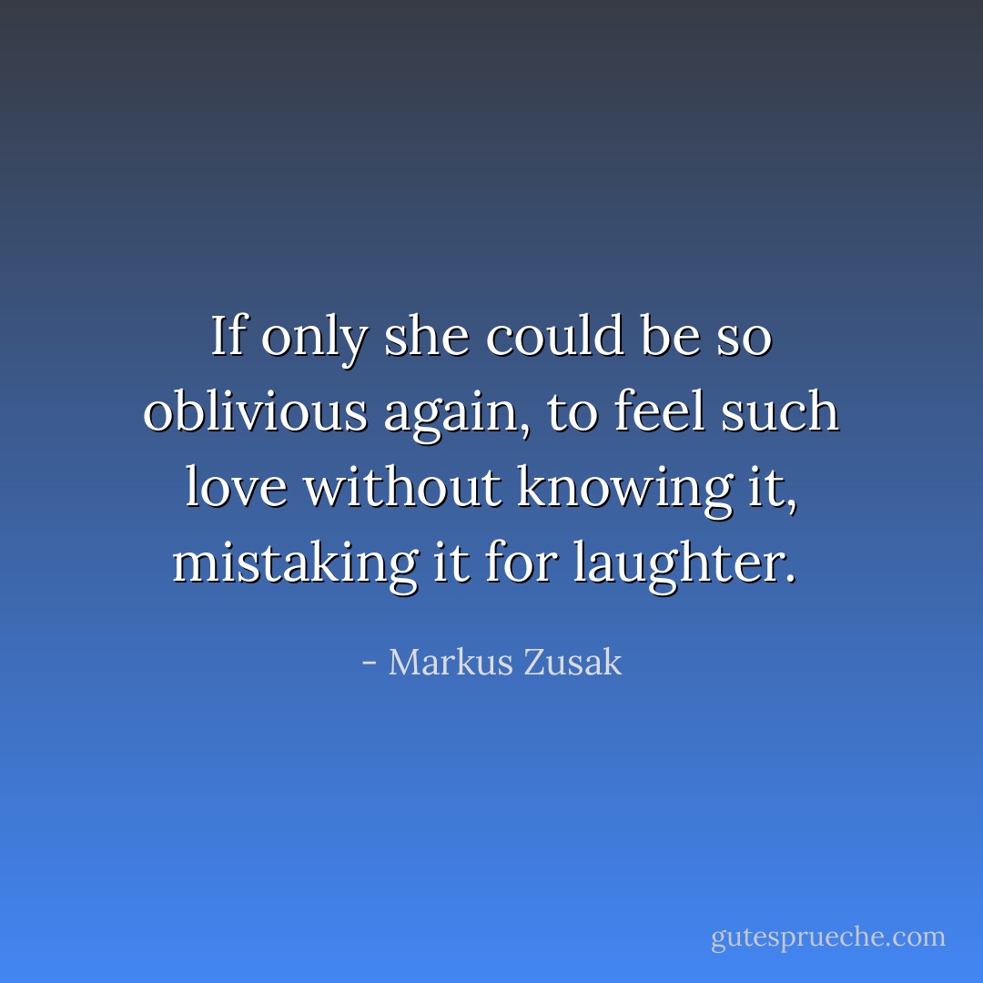 If only she could be so oblivious again, to feel such love without knowing it, mistaking it for laughter.  - Markus Zusak