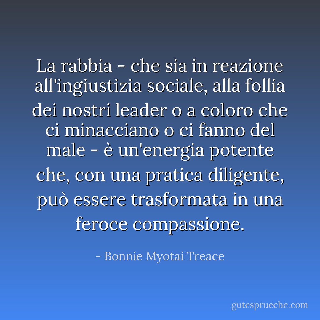 La rabbia - che sia in reazione all'ingiustizia sociale, alla follia dei nostri leader o a coloro che ci minacciano o ci fanno del male - è un'energia potente che, con una pratica diligente, può essere trasformata in una feroce compassione. - Bonnie Myotai Treace