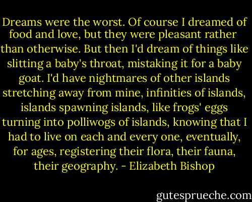 Dreams were the worst. Of course I dreamed of food<br />and love, but they were pleasant rather <br />than otherwise. But then I'd dream of things<br />like slitting a baby's throat, mistaking it<br />for a baby goat. I'd have<br />nightmares of other islands<br />stretching away from mine, infinities<br />of islands, islands spawning islands,<br />like frogs' eggs turning into polliwogs<br />of islands, knowing that I had to live<br />on each and every one, eventually,<br />for ages, registering their flora,<br />their fauna, their geography. - Elizabeth Bishop