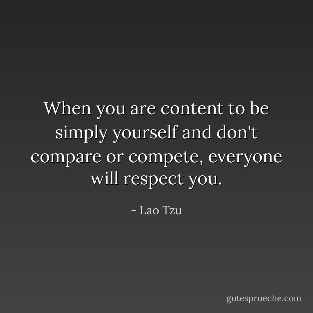 When you are content to be simply yourself and don't compare or compete, everyone will respect you. - Lao Tzu
