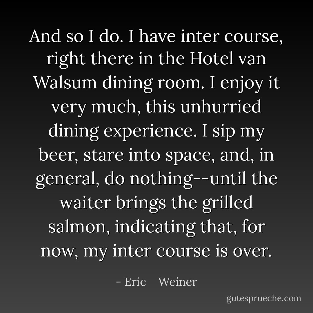 And so I do. I have inter course, right there in the Hotel van Walsum dining room. I enjoy it very much, this unhurried dining experience. I sip my beer, stare into space, and, in general, do nothing--until the waiter brings the grilled salmon, indicating that, for now, my inter course is over. - Eric    Weiner