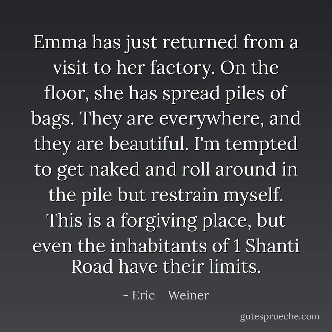 Emma has just returned from a visit to her factory. On the floor, she has spread piles of bags. They are everywhere, and they are beautiful. I'm tempted to get naked and roll around in the pile but restrain myself. This is a forgiving place, but even the inhabitants of 1 Shanti Road have their limits. - Eric    Weiner