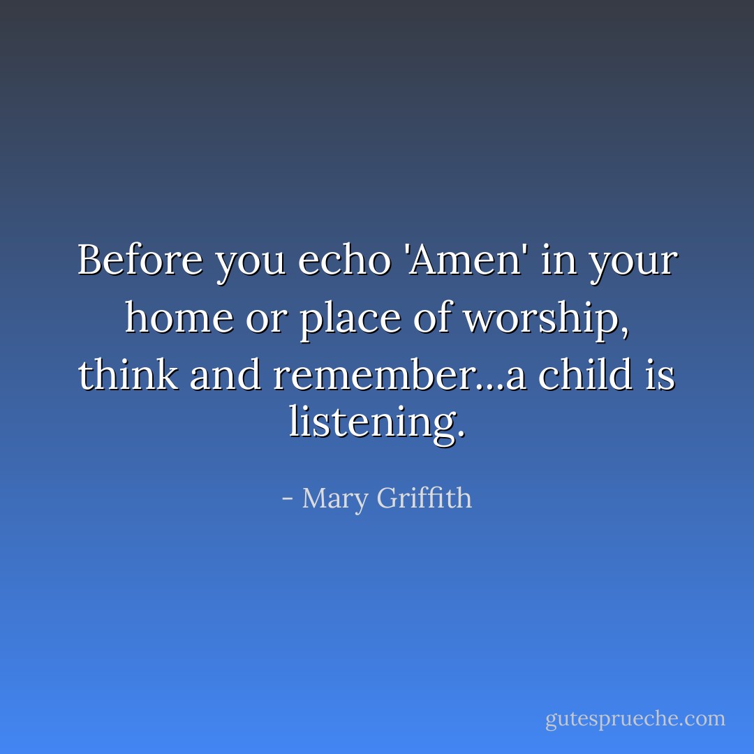 Before you echo 'Amen' in your home or place of worship, think and remember...a child is listening. - Mary Griffith