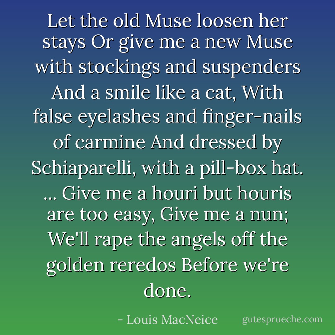 Let the old Muse loosen her stays<br />Or give me a new Muse with stockings and suspenders<br />And a smile like a cat,<br />With false eyelashes and finger-nails of carmine<br />And dressed by Schiaparelli, with a pill-box hat.<br />...<br />Give me a houri but houris are too easy,<br />Give me a nun;<br />We'll rape the angels off the golden reredos<br />Before we're done. - Louis MacNeice