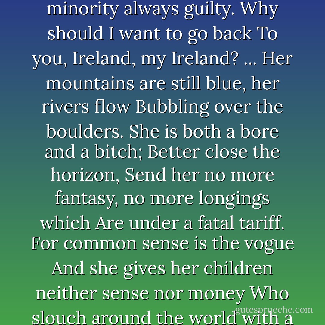 A city built upon mud;<br />A culture built upon profit;<br />Free speech nipped in the bud,<br />The minority always guilty.<br />Why should I want to go back<br />To you, Ireland, my Ireland?<br />...<br />Her mountains are still blue, her rivers flow<br />Bubbling over the boulders.<br />She is both a bore and a bitch;<br />Better close the horizon,<br />Send her no more fantasy, no more longings which<br />Are under a fatal tariff.<br />For common sense is the vogue<br />And she gives her children neither sense nor money<br />Who slouch around the world with a gesture and a brogue<br />And a faggot of useless memories. - Louis MacNeice