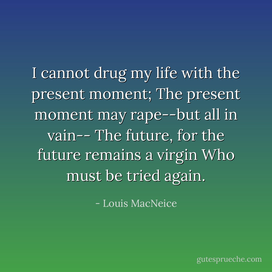 I cannot drug my life with the present moment;<br />The present moment may rape--but all in vain--<br />The future, for the future remains a virgin<br />Who must be tried again. - Louis MacNeice