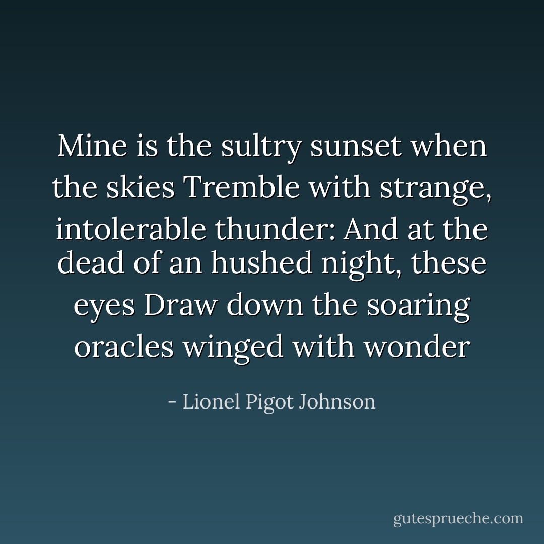 Mine is the sultry sunset when the skies<br />Tremble with strange, intolerable thunder:<br />And at the dead of an hushed night, these eyes<br />Draw down the soaring oracles winged with wonder - Lionel Pigot Johnson