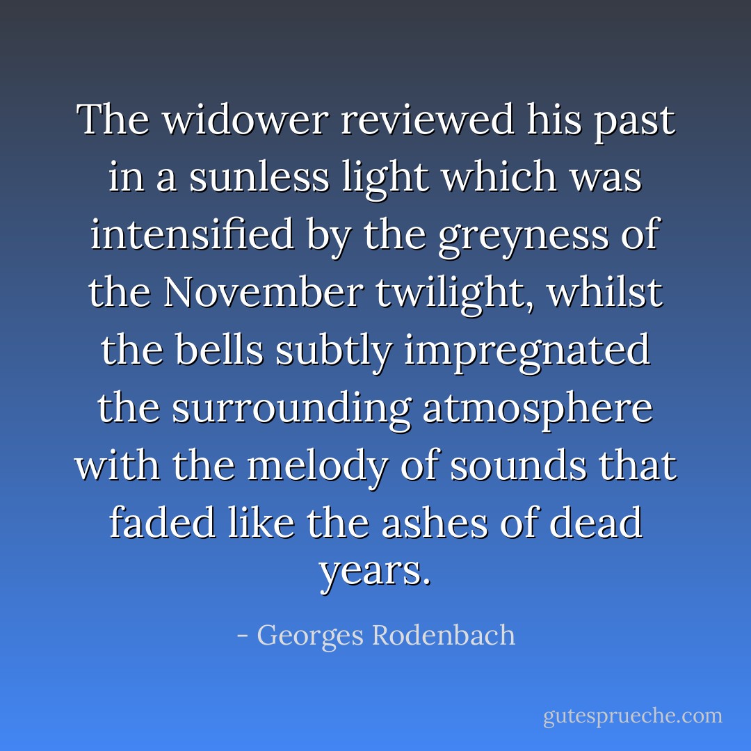 The widower reviewed his past in a sunless light which was intensified by the greyness of the November twilight, whilst the bells subtly impregnated the surrounding atmosphere with the melody of sounds that faded like the ashes of dead years. - Georges Rodenbach