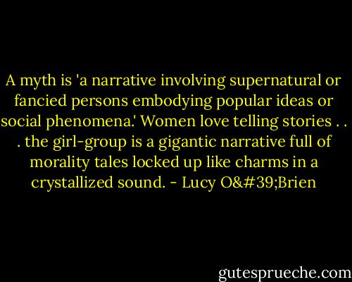 A myth is 'a narrative involving supernatural or fancied persons embodying popular ideas or social phenomena.' Women love telling stories . . . the girl-group is a gigantic narrative full of morality tales locked up like charms in a crystallized sound. - Lucy O'Brien