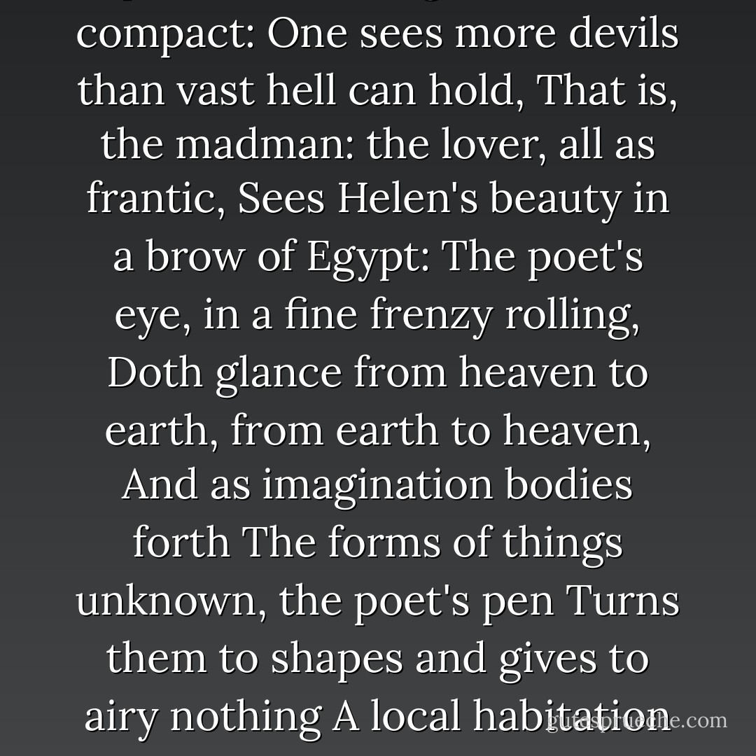 The lunatic, the lover, and the poet<br />Are of imagination all compact:<br />One sees more devils than vast hell can hold,<br />That is, the madman: the lover, all as frantic,<br />Sees Helen's beauty in a brow of Egypt:<br />The poet's eye, in a fine frenzy rolling,<br />Doth glance from heaven to earth, from earth to heaven,<br />And as imagination bodies forth<br />The forms of things unknown, the poet's pen<br />Turns them to shapes and gives to airy nothing<br />A local habitation and a name. - William Shakespeare
